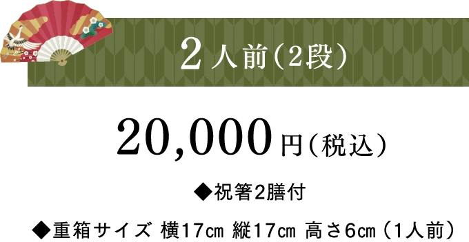 2人前（2段）20,000円（税込）◆祝箸2膳付 ◆重箱サイズ 横17㎝ 縦17㎝ 高さ6㎝（1人前）